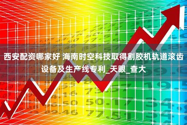 西安配资哪家好 海南时空科技取得割胶机轨道滚齿设备及生产线专利_天眼_查大